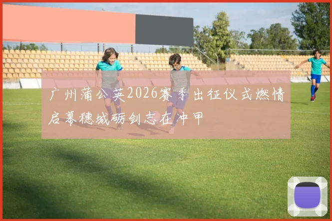 广州蒲公英2026赛季出征仪式燃情启幕穗城砺剑志在冲甲