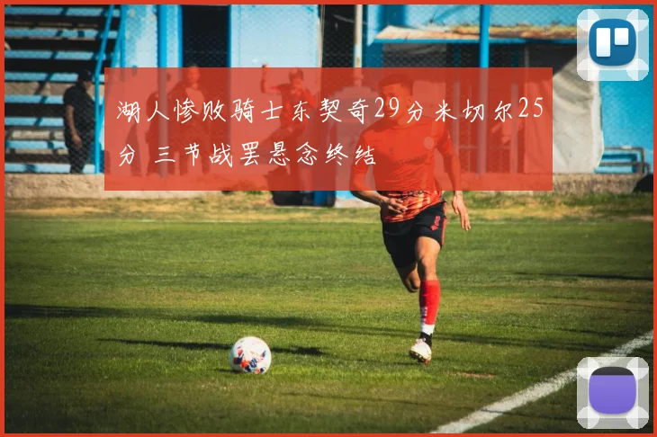 湖人惨败骑士东契奇29分米切尔25分 三节战罢悬念终结