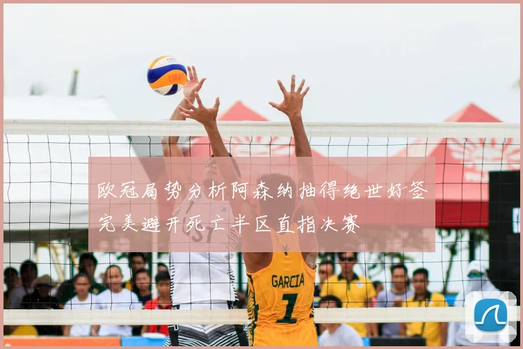 欧冠局势分析阿森纳抽得绝世好签完美避开死亡半区直指决赛