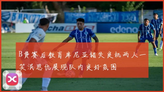 B费赛后教育库尼亚错失良机两人一笑泯恩仇展现队内良好氛围