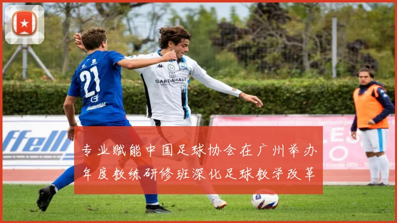 专业赋能中国足球协会在广州举办年度教练研修班深化足球教学改革