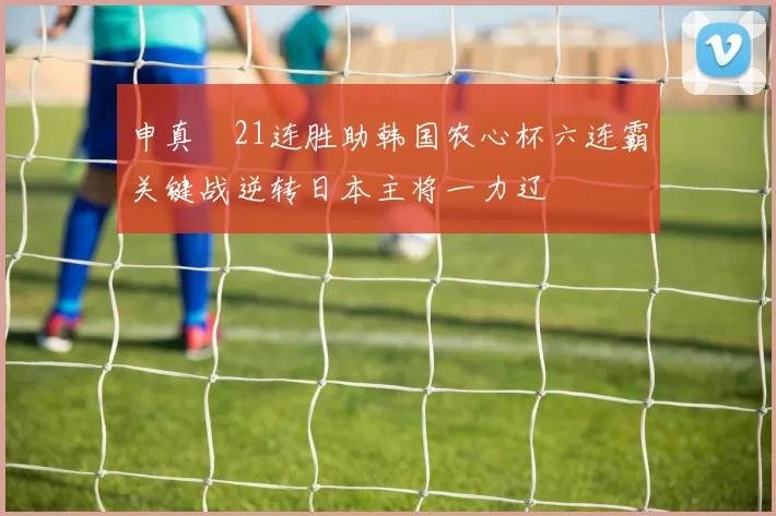 申真谞21连胜助韩国农心杯六连霸关键战逆转日本主将一力辽