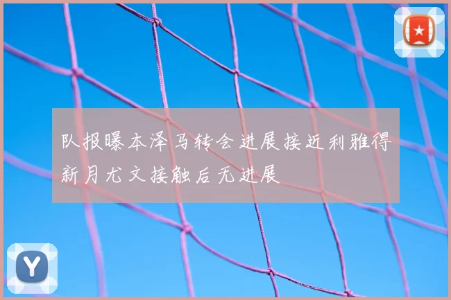队报曝本泽马转会进展接近利雅得新月尤文接触后无进展