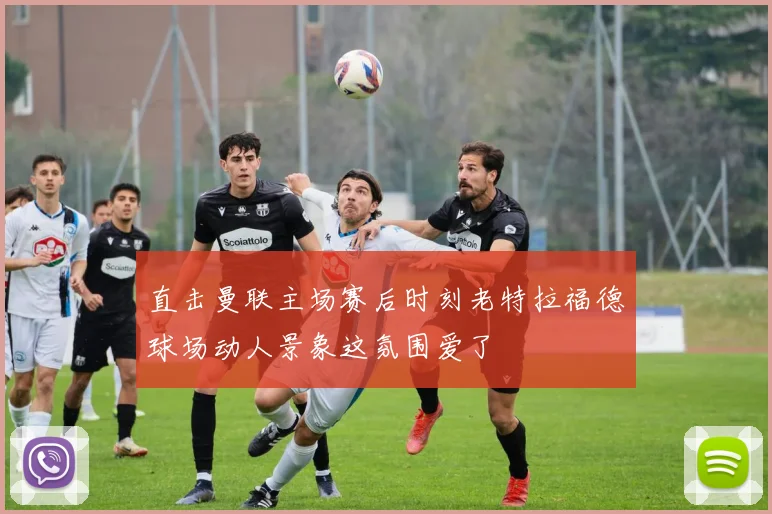 直击曼联主场赛后时刻老特拉福德球场动人景象这氛围爱了