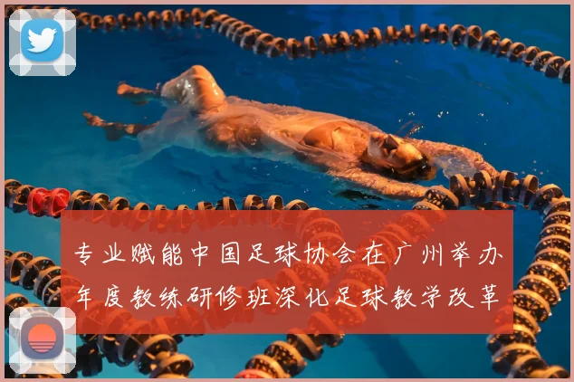 专业赋能中国足球协会在广州举办年度教练研修班深化足球教学改革