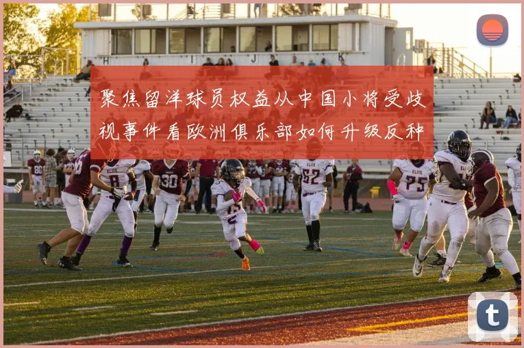 聚焦留洋球员权益从中国小将受歧视事件看欧洲俱乐部如何升级反种族歧视措施