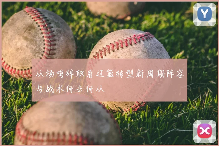 从杨鸣辞职看辽篮转型新周期阵容与战术何去何从