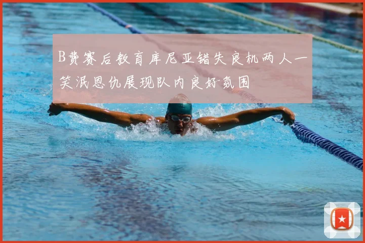 B费赛后教育库尼亚错失良机两人一笑泯恩仇展现队内良好氛围